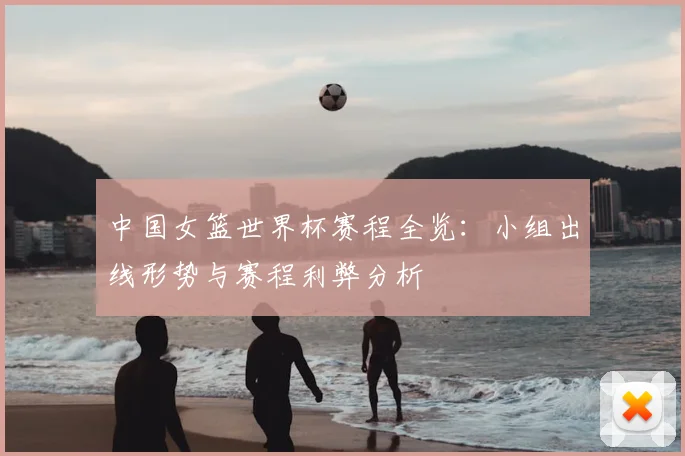 中国女篮世界杯赛程全览:小组出线形势与赛程利弊分析