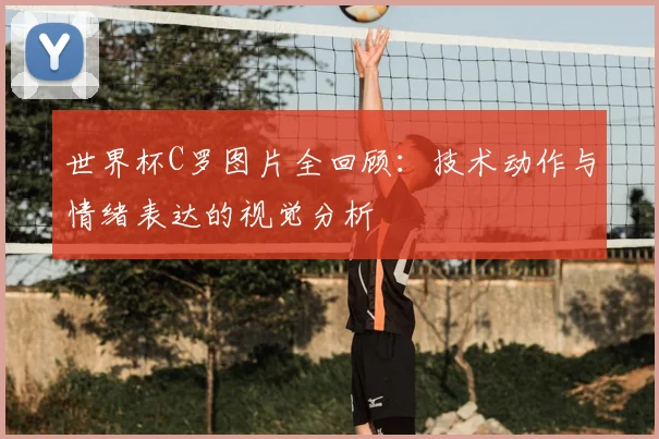 世界杯C罗图片全回顾：技术动作与情绪表达的视觉分析