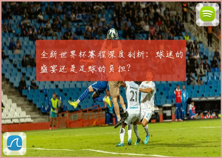 全新世界杯赛程深度剖析：球迷的盛宴还是足球的负担？