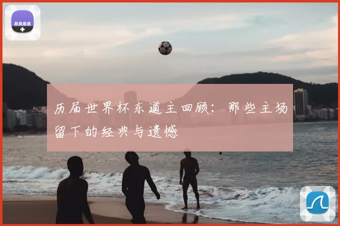 历届世界杯东道主回顾:那些主场留下的经典与遗憾
