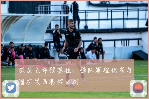 深度点评预赛程：强队赛程优劣与潜在黑马赛程分析