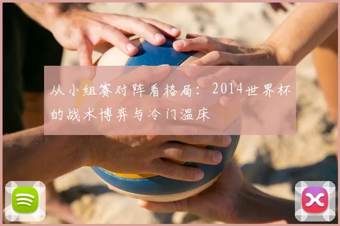 从小组赛对阵看格局:2014世界杯的战术博弈与冷门温床