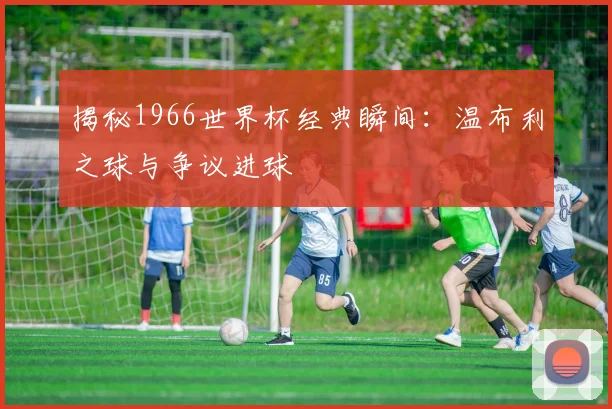 揭秘1966世界杯经典瞬间：温布利之球与争议进球