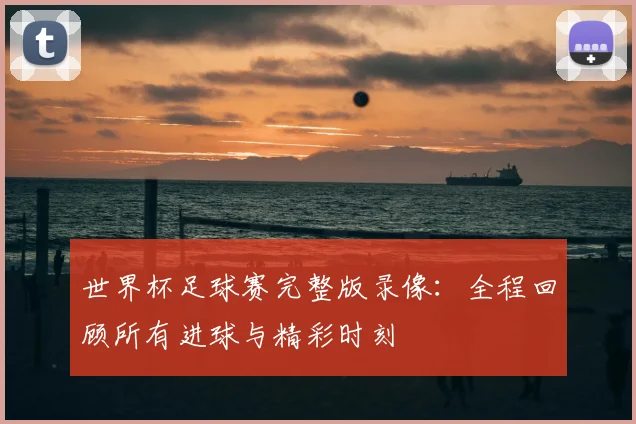 世界杯足球赛完整版录像:全程回顾所有进球与精彩时刻