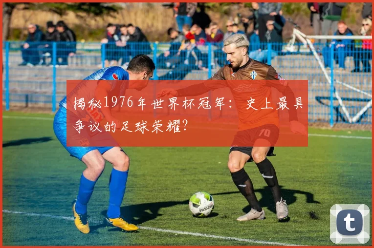 揭秘1976年世界杯冠军：史上最具争议的足球荣耀？