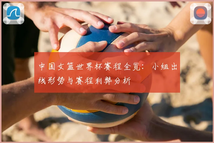 中国女篮世界杯赛程全览:小组出线形势与赛程利弊分析