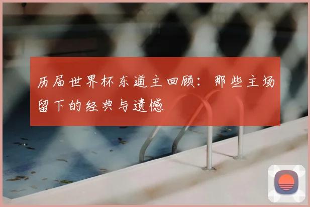 历届世界杯东道主回顾:那些主场留下的经典与遗憾
