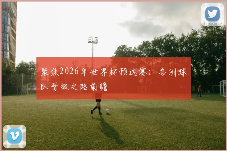 聚焦2026年世界杯预选赛：各洲球队晋级之路前瞻